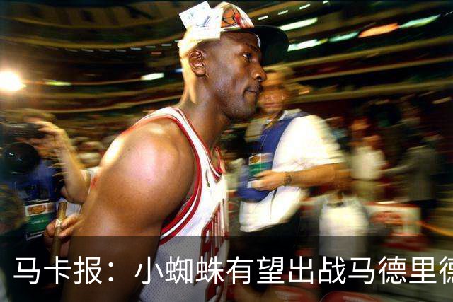 马卡报：小蜘蛛有望出战马德里德比，但踢满全场已经被明确排除